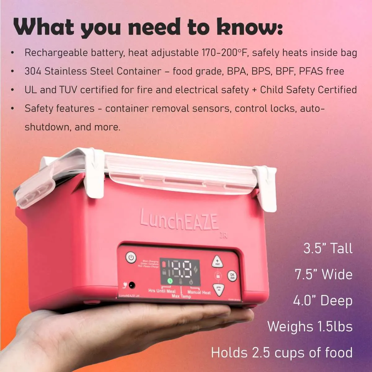 Red luncheaze JR held in hand Text reads: What you need to know: Rechargeable battery, heat adjustable 170-200°F, safely heats inside bag 304 Stainless Steel Container – food grade, BPA, BPS, BPF, PFAS free UL and TUV certified for fire and electrical safety + Child Safety Certified Safety features - container removal sensors, control locks, auto-shutdown, and more. 3.5” Tall 7.5” Wide 4.0” Deep Weighs 1.5lbs Holds 2.5 cups of food